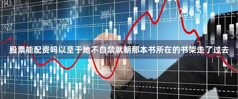 股票能配资吗以至于她不自禁就朝那本书所在的书架走了过去