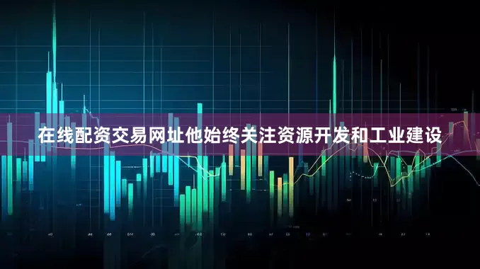 在线配资交易网址他始终关注资源开发和工业建设