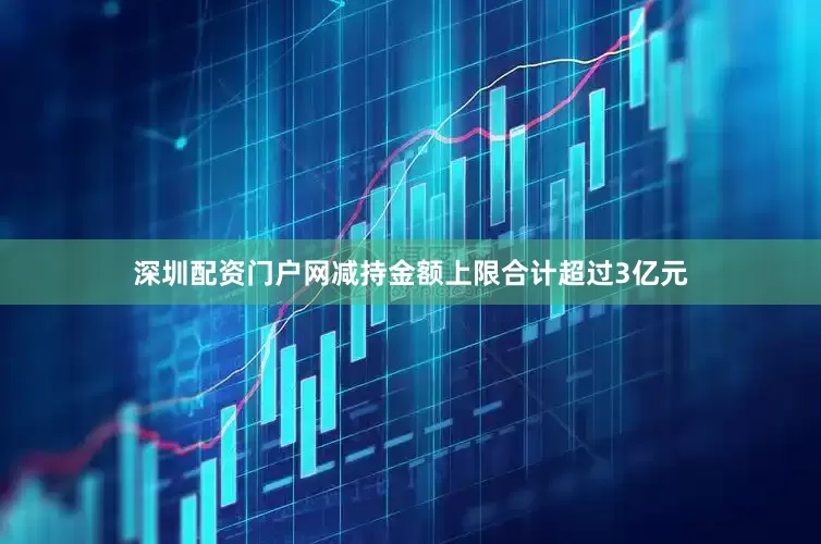 深圳配资门户网减持金额上限合计超过3亿元
