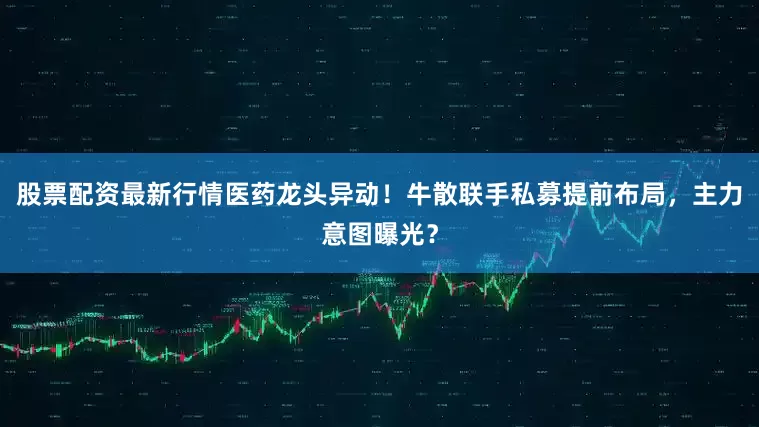 股票配资最新行情医药龙头异动！牛散联手私募提前布局，主力意图曝光？