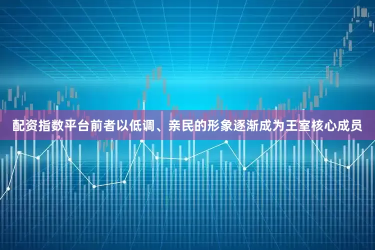 配资指数平台前者以低调、亲民的形象逐渐成为王室核心成员