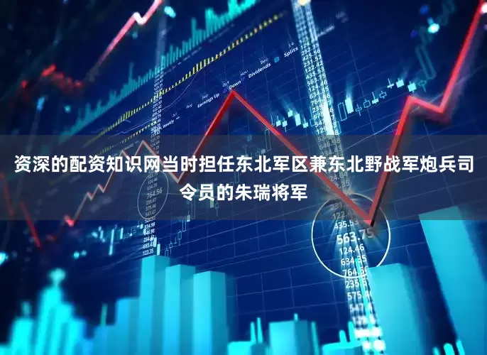 资深的配资知识网当时担任东北军区兼东北野战军炮兵司令员的朱瑞将军