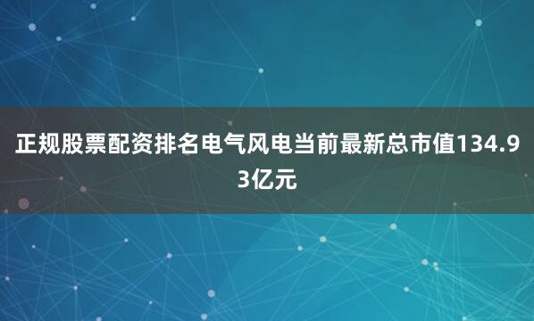 正规股票配资排名电气风电当前最新总市值134.93亿元