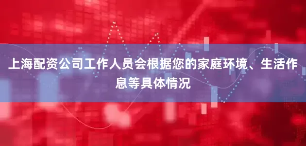 上海配资公司工作人员会根据您的家庭环境、生活作息等具体情况