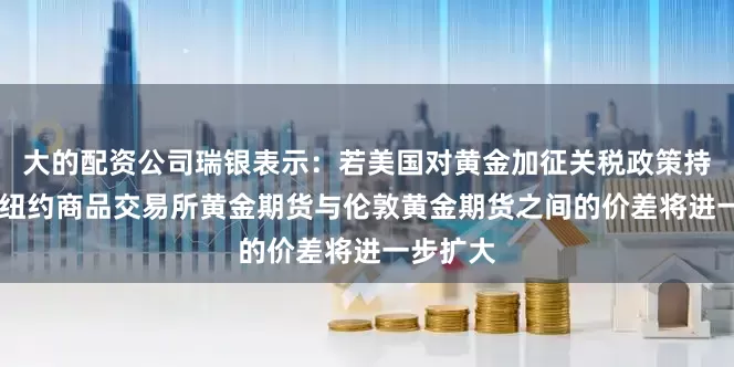 大的配资公司瑞银表示：若美国对黄金加征关税政策持续 预计纽约商品交易所黄金期货与伦敦黄金期货之间的价差将进一步扩大