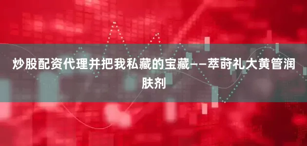 炒股配资代理并把我私藏的宝藏——萃莳礼大黄管润肤剂
