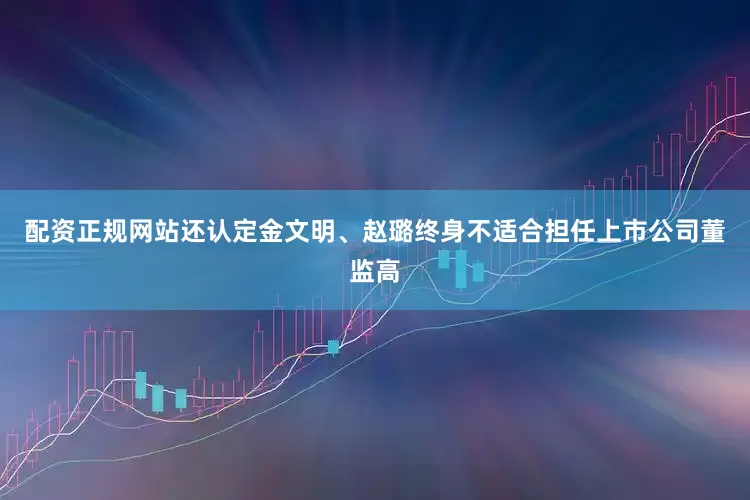 配资正规网站还认定金文明、赵璐终身不适合担任上市公司董监高
